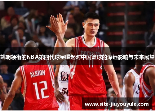 姚明领衔的NBA第四代球星崛起对中国篮球的深远影响与未来展望