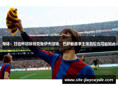 每体：甘伯杯将移师克鲁伊夫球场，巴萨新赛季主场首轮也可能如此