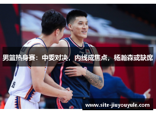 男篮热身赛：中委对决，内线成焦点，杨瀚森或缺席