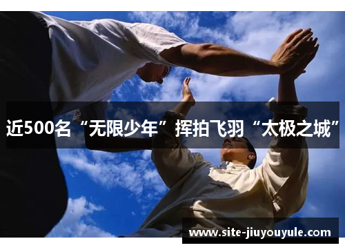 近500名“无限少年”挥拍飞羽“太极之城”
